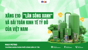 Xăng E10: “Làn sóng xanh” và bài toán kinh tế tỷ đô của Việt Nam